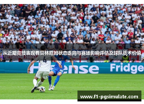 从近期竞技表现看贝林厄姆状态走向与赛场影响评估及球队战术价值