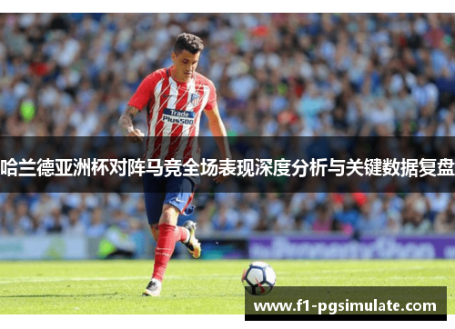 哈兰德亚洲杯对阵马竞全场表现深度分析与关键数据复盘
